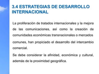 La proliferación de tratados internacionales y la mejora
de las comunicaciones, así como la creación de
comunidades económicas transnacionales o mercados
comunes, han propiciado el desarrollo del intercambio
comercial.
Se debe considerar la afinidad, económica y cultural,
además de la proximidad geográfica.
3.4 ESTRATEGIAS DE DESARROLLO
INTERNACIONAL
 