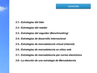 3.1.- Estrategias del líder
3.2.- Estrategias del retador
3.3.- Estrategias del seguidor (Benchmarking)
3.4.- Estrategias de desarrollo internacional
3.5.- Estrategias de mercadotecnia virtual (internet)
3.6.- Estrategias de mercadotecnia en sitios web
3.7.- Estrategias de mercadotecnia por correo electrónico
3.8.- La elección de una estrategia de Mercadotecnia
contenido
 