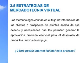 Los mercadólogos confían en el flujo de información de
los clientes o prospectos de clientes acerca de sus
deseos y necesidades que les permitan generar la
apreciación profunda esencial para el desarrollo de
productos nuevos de empuje.
3.5 ESTRATEGIAS DE
MERCADOTECNIA VIRTUAL
¿Cómo podría internet facilitar este proceso?
 