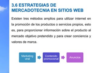 Existen tres métodos amplios para utilizar internet en
la promoción de los productos o servicios propios, esto
es, para proporcionar información sobre el producto al
mercado objetivo pretendido y para crear conciencia y
valores de marca.
3.6 ESTRATEGIAS DE
MERCADOTECNIA EN SITIOS WEB
Marketing
viral
Contenido
promocional
Anuncios
 