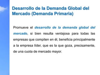 Promueve el desarrollo de la demanda global del
mercado, si bien resulta ventajosa para todas las
empresas que compiten en él, beneficia principalmente
a la empresa líder, que es la que goza, precisamente,
de una cuota de mercado mayor.
Desarrollo de la Demanda Global del
Mercado (Demanda Primaria)
 