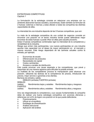 ESTRATEGIAS COMPETITIVAS
Capìtulo 1
La formulación de la estrategia consiste en relacionar una empresa con su
ambiente abarcando fuerzas sociales y económicas. Están también se formulan de
2 fuerzas: externas e internas y estas afectan a todas las compañías las distintas
capacidades de ellas.
La intensidad de una industria depende de las 5 fuerzas competitivas, que son:
La meta de la estrategia competitiva de una unidad de negocios consiste en
encontrar una posición en el sector industria donde pueda defenderse mejor
encontrar de estas fuerzas o puede influir en ellas para sacarle provecho.
Estas 5 fuerzas competitivas combinadas rigen la intensidad de la competencia y
rentabilidad de la industria.
Riesgo que entren más participantes. Los nuevos participantes en una industria
aportan más capacidad con el deseo de mayor participación en el mercado y
nuevos recursos. Este riesgo dependerá de las barreras actuales contra la
entrada, por ejemplo:
o Economías de escala
o Diferenciación de productos
o Necesidades de capital
o Costos cambiantes
o Accesos a canales de distribución.
Esto puede provocar una causa esperada a los competidores, que prevé y
respondan de una manera agresiva para dificultar la posible entrada.
La rivalidad de los competidores provoca la manipulación para alcanzar una
posición, utilizando las tácticas de la competencia de precios, introducción de
precios, mejor servicio o garantías a los clientes.
Barreras de entrada y salida.
DEBILES (entrada) FUERTES (entrada)
DEBILES
(salida) Rendimientos bajos y estables Rendimientos bajos y riesgosos
FUERTES
(salida) Rendimientos altos y estables Rendimientos altos y riesgosos
Una vez diagnosticada la competencia y sus causas fundamentales la compañía
debe de realizar una buena estrategia competitiva con acciones ofensivas y
defensivas con el fin de lograr una posición en la que pueda defenderse.
o Posicionamiento
o Influye en el equilibrio
o Estrategia de diversificación
o Análisis estructural
o Aplicación del análisis
 