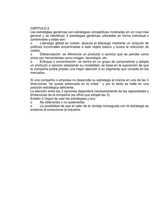 CAPITULO 2
Las estrategias genéricas son estrategias competitivas mostradas en un nivel mas
general y se identifican 3 estrategias genéricas utilizables en forma individual o
combinadas y estas son:
o Liderazgo global en costos: alcanza el liderazgo mediante un conjunto de
políticas funcionales encaminadas a este objeto básico y busca la reducción de
costos.
o Diferenciación: se diferencia un producto o servicio que se percibe como
único con herramientas como imagen, tecnología, etc.
o Enfoque o concentración: se centra en un grupo de compradores y adopta
un producto o servicio adaptando su modalidad, se basa en la suposición de que
la compañía podrá prestar una mejor atención a su segmento que compite en los
mercados.
Si una compañía o empresa no desarrolla su estrategia al menos en una de las 3
direcciones “se queda estancada en la mitad “ y por lo tanto se halla en una
posición estratégica deficiente.
La elección entre las 3 opciones dependerá necesariamente de las capacidades y
limitaciones de la compañía (es difícil que adopte las 3).
Existen 2 riegos de usar las estrategias y son:
o No obtenerlas o no sostenerlas
o La posibilidad de que el valor de la ventaja conseguida con la estrategia se
erosione al evolucionar la industria.
 
