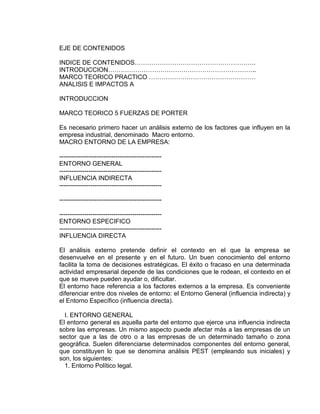 EJE DE CONTENIDOS
INDICE DE CONTENIDOS………………………………………………….
INTRODUCCION……………………………………………………………..
MARCO TEORICO PRACTICO ……………………………………………
ANALISIS E IMPACTOS A
INTRODUCCION
MARCO TEORICO 5 FUERZAS DE PORTER
Es necesario primero hacer un análisis externo de los factores que influyen en la
empresa industrial, denominado Macro entorno.
MACRO ENTORNO DE LA EMPRESA:
-------------------------------------------------
ENTORNO GENERAL
-------------------------------------------------
INFLUENCIA INDIRECTA
-------------------------------------------------
-------------------------------------------------
-------------------------------------------------
ENTORNO ESPECIFICO
-------------------------------------------------
INFLUENCIA DIRECTA
El análisis externo pretende definir el contexto en el que la empresa se
desenvuelve en el presente y en el futuro. Un buen conocimiento del entorno
facilita la toma de decisiones estratégicas. El éxito o fracaso en una determinada
actividad empresarial depende de las condiciones que le rodean, el contexto en el
que se mueve pueden ayudar o, dificultar.
El entorno hace referencia a los factores externos a la empresa. Es conveniente
diferenciar entre dos niveles de entorno: el Entorno General (influencia indirecta) y
el Entorno Específico (influencia directa).
I. ENTORNO GENERAL
El entorno general es aquella parte del entorno que ejerce una influencia indirecta
sobre las empresas. Un mismo aspecto puede afectar más a las empresas de un
sector que a las de otro o a las empresas de un determinado tamaño o zona
geográfica. Suelen diferenciarse determinados componentes del entorno general,
que constituyen lo que se denomina análisis PEST (empleando sus iniciales) y
son, los siguientes:
1. Entorno Político legal.
 