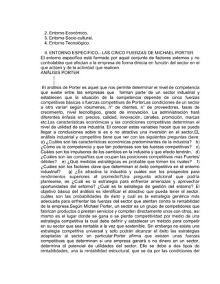 2. Entorno Económico.
3. Entorno Socio-cultural.
4. Entorno Tecnológico.
II. ENTORNO ESPECIFICO.- LAS CINCO FUERZAS DE MICHAEL PORTER
El entorno específico está formado por aquel conjunto de factores externos y no
controlables que afectan a la empresa de forma directa en función del sector en el
que actúen y de la actividad que realicen.
ANÁLISIS PORTER
|
|
El análisis de Porter es aquel que nos permite determinar el nivel de competencia
que existe entre las empresas que forman parte de un sector industrial y
establecen que la situación de la competencia depende de cinco fuerzas
competitivas básicas o fuerzas competitivas de PorterLas condiciones de un sector
a otro varían según volúmenes, n° de clientes, n° de proveedores, tasas de
crecimiento, nivel tecnológico, grado de innovación. La administración hará
diferentes énfasis en: precios, calidad, innovación, canales, promoción, marcas
etc.Las características económicas y las condiciones competitivas determinan el
nivel de utilidad de una industria. El conocer estas variables hacen que se pueda
llegar a conclusiones sobre si es o no atractiva una inversión en el sector.EL
análisis industrial y competitivo tiene que ver con las siguientes preguntas clave:
a) ¿Cuáles son las características económicas predominantes de la industria? b)
¿Cómo es la competencia y que tan poderosas son las fuerzas competitivas? c)
Cuáles son los impulsores de los cambios en la industria y que efecto tendrán. d)
¿Cuáles son las compañías que ocupan las posiciones competitivas mas Fuertes/
débiles? e) ¿Qué medidas estratégicas es probable que tomen los rivales? f)
¿Cuáles son los factores clave que determinan el éxito competitivo en el entorno
industrial? g) ¿Es atractiva la industria y cuáles son los prospectos para
rendimientos superiores al promedio?Una pregunta adicional que podría
plantearse, es ¿Cuál es la estrategia para enfrentar amenazas y aprovechar
oportunidades del entorno? ¿Cuál es la estrategia de gestión del entorno? El
objetivo básico del análisis es identificar el atractivo que pueda tener el sector,
cuáles son las probabilidades de éxito y cuál es la estrategia genérica más
adecuada para enfrentar las fuerzas del sector que atentan contra la rentabilidad
de la empresa.Según Michael Porter, un sector es un grupo de competidores que
fabrican productos o prestan servicios y compiten directamente unos con otros, así
mismo es el lugar donde se gana o se pierde competitividad por medio de una
estrategia competitiva la cual debe definir y establecer un método para competir
en su sector que sea rentable a la vez que sostenible. Sin embargo no existe una
estrategia competitiva universal y solo podrán alcanzar el éxito las estrategias
adaptadas al sector en particular.Porter afirma que existen unas fuerzas
competitivas que determinan si una empresa ganará o no dinero en un sector,
determina el potencial de utilidades del sector. Ello se debe a dos tipos de
rentabilidades, una la rentabilidad estructural, que se da por las condiciones del
 