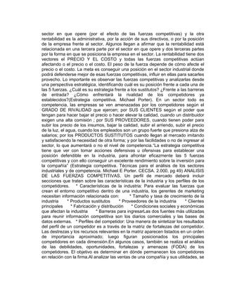 sector en que opere (por el efecto de las fuerzas competitivas) y la otra
rentabilidad es la administrativa, por la acción de sus directivos, o por la posición
de la empresa frente al sector. Algunos llegan a afirmar que la rentabilidad está
relacionada en una tercera parte por el sector en que opere y dos terceras partes
por la forma en que se posiciona la empresa en el sector. La rentabilidad tiene dos
vectores el PRECIO Y EL COSTO y todas las fuerzas competitivas actúan
afectando o el precio o el costo. El peso de la fuerza depende de cómo afecte el
precio o el costo. La meta es conseguir una posición en el sector industrial donde
podrá defenderse mejor de esas fuerzas competitivas, influir en ellas para sacarles
provecho. Lo importante es observar las fuerzas competitivas y analizarlas desde
una perspectiva estratégica, identificando cuál es su posición frente a cada una de
las 5 fuerzas. ¿Cuál es su estrategia frente a los sustitutos? ¿Frente a las barreras
de entrada? ¿Cómo enfrentará la rivalidad de los competidores ya
establecidos?(Estrategia competitiva. Michael Porter). En un sector todo es
competencia, las empresas se ven amenazadas por los competidores según el
GRADO DE RIVALIDAD que ejercen; por SUS CLIENTES según el poder que
tengan para hacer bajar el precio o hacer elevar la calidad, cuando un distribuidor
exigen una alta comisión ; por SUS PROVEEDORES, cuando tienen poder para
subir los precio de los insumos, bajar la calidad, subir el arriendo, subir el precio
de la luz, el agua, cuando los empleados son un grupo fuerte que presiona alza de
salarios; por los PRODUCTOS SUSTITUTOS cuando llegan al mercado imitando
y satisfaciendo la necesidad de otra forma; y por las facilidades o no de ingresar al
sector, lo que aumentará o no el nivel de competencia.“La estrategia competitiva
tiene que ver con tomar acciones defensivas u ofensivas para establecer una
posición defendible en la industria, para afrontar eficazmente las 5 fuerzas
competitivas y con ello conseguir un excelente rendimiento sobre la inversión para
la compañía” (Estrategia competitiva. Técnicas para el análisis de los sectores
industriales y de competencia. Michael E Porter. CECSA. 2.000, pg 49) ANALISIS
DE LAS FUERZAS COMPETITIVAS. Un perfil de mercado deberá incluir
secciones que traten sobre las características de la industria y los perfiles de los
competidores. * Características de la industria: Para evaluar las fuerzas que
crean el entorno competitivo dentro de una industria, los gerentes de marketing
necesitan información relacionada con: * Tamaño y tasa de crecimiento de la
industria * Productos sustitutos * Proveedores de la industria * Clientes
principales * Fabricación y distribución * Condiciones sociales y económicas
que afectan la industria * Barreras para ingresarLas dos fuentes más utilizadas
para reunir información competitiva son los diarios comerciales y las bases de
datos externas. * Perfiles del competidor: Una manera de sintetizar los resultados
del perfil de un competidor es a través de la matriz de fortalezas del competidor.
Las destrezas y los recursos relevantes en la matriz aparecen listados en un orden
de importancia aproximado; luego figuran posicionados los principales
competidores en cada dimensión.En algunos casos, también se realiza el análisis
de las debilidades, oportunidades, fortalezas y amenazas (FODA) de los
competidores. El objetivo es determinar en dónde permanecen los competidores
en relación con la firma.Al analizar las ventas de una compañía y sus utilidades, se
 