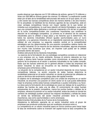 puede observar que algunas con $ 100 millones de activos, ganan $ 15 millones y
otras con 500 MM en activos ganan los mismos 15 millones. La explicación puede
estar por el lado de la rentabilidad estructurado del sector en el que opera, en uno
y otro sector las fuerzas competitivas obran de manera distinta o de otra manera.
En la actualidad, la habilidad de los diversos agentes de las compañías, está en
crear ventajas competitivas futuras con mayor rapidez de lo que tardan en
imitarlas sus competidores, lo cual hace relación al Intento Estratégico, que señala
que una compañía debe dedicarse a continuar mejorando a fin de ser un ganador
en la lucha competitiva.Existen dos cuestiones importantes que sostienen la
elección de la estrategia competitiva. La primera es el atractivo de los sectores
industriales para la utilidad a largo plazo y los factores que lo determinan. No
todos los sectores industriales ofrecen iguales oportunidades para un lucro
sostenido, y su ganancia inherente es un ingrediente esencial para determinar la
utilidad de una empresa. La segunda cuestión central en la competitividad
estratégica son los determinantes de una posición competitiva relativa dentro de
un sector industrial. En la mayoría de los sectores industriales, algunas empresas
son mucho más lucrativas que otras, sin importar cuál pueda ser la utilidad
promedio dentro del sector. |
Análisis estructural de los Sectores Industriales.
La esencia de la formulación de una estrategia competitiva consiste en relacionar
a una empresa con su medio ambiente. Aunque el entorno relevante es muy
amplio y abarca tanto fuerzas sociales como económicas, el aspecto clave del
entorno de la empresa es el sector o sectores industriales en las cuales compite.
Dado que las fuerzas externas por lo general afectan a todas las empresas del
sector industrial, la clave se encuentra en las distintas habilidades de las
empresas para enfrentarse a ellas.
La situación de la competencia en un sector industrial depende de cinco fuerzas
competitivas básicas. La acción conjunta de estas fuerzas determina la
rentabilidad potencial en el sector industrial, en donde el potencial de utilidades se
mide en términos del rendimiento a largo plazo del capital invertido.
El objetivo de la estrategia competitiva para una unidad de empresa en un sector
industrial, es encontrar una posición en dicho sector en la cual pueda defenderse
mejor la empresa contra estas fuerzas competitivas o pueda inclinarlas a su favor.
La clave para la formulación de la estrategia es cavar por debajo de la superficie y
analizar las fuentes de cada una de ellas. El conocimiento de estas fuentes
subyacentes de la presión competitiva, marca los puntos fuertes y débiles de la
empresa, refuerza la posición en su sector industrial, aclara las áreas en donde los
cambios de estrategia pueden producir los mejores resultados y señala las áreas
en donde las tendencias del sector industrial prometen tener la máxima
importancia, sea como oportunidades o como amenazas.
Determinantes Estructurales de la Fuerza de la Competencia.
Adoptamos la definición operante de un sector industrial como el grupo de
empresas que producen productos que son sustitutos cercanos entre sí.
La competencia en un sector industrial opera en forma continua para hacer bajar
la tasa de rendimiento sobre la inversión del capital hacia la tasa competitiva de
 