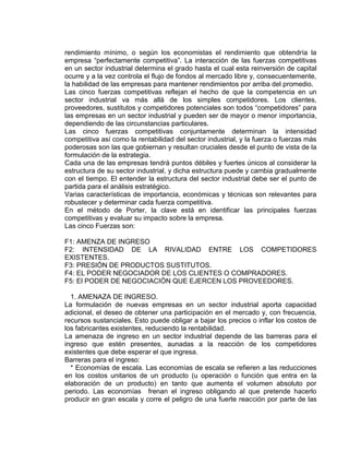 rendimiento mínimo, o según los economistas el rendimiento que obtendría la
empresa “perfectamente competitiva”. La interacción de las fuerzas competitivas
en un sector industrial determina el grado hasta el cual esta reinversión de capital
ocurre y a la vez controla el flujo de fondos al mercado libre y, consecuentemente,
la habilidad de las empresas para mantener rendimientos por arriba del promedio.
Las cinco fuerzas competitivas reflejan el hecho de que la competencia en un
sector industrial va más allá de los simples competidores. Los clientes,
proveedores, sustitutos y competidores potenciales son todos “competidores” para
las empresas en un sector industrial y pueden ser de mayor o menor importancia,
dependiendo de las circunstancias particulares.
Las cinco fuerzas competitivas conjuntamente determinan la intensidad
competitiva así como la rentabilidad del sector industrial, y la fuerza o fuerzas más
poderosas son las que gobiernan y resultan cruciales desde el punto de vista de la
formulación de la estrategia.
Cada una de las empresas tendrá puntos débiles y fuertes únicos al considerar la
estructura de su sector industrial, y dicha estructura puede y cambia gradualmente
con el tiempo. El entender la estructura del sector industrial debe ser el punto de
partida para el análisis estratégico.
Varias características de importancia, económicas y técnicas son relevantes para
robustecer y determinar cada fuerza competitiva.
En el método de Porter, la clave está en identificar las principales fuerzas
competitivas y evaluar su impacto sobre la empresa.
Las cinco Fuerzas son:
F1: AMENZA DE INGRESO
F2: INTENSIDAD DE LA RIVALIDAD ENTRE LOS COMPETIDORES
EXISTENTES.
F3: PRESIÓN DE PRODUCTOS SUSTITUTOS.
F4: EL PODER NEGOCIADOR DE LOS CLIENTES O COMPRADORES.
F5: El PODER DE NEGOCIACIÓN QUE EJERCEN LOS PROVEEDORES.
1. AMENAZA DE INGRESO.
La formulación de nuevas empresas en un sector industrial aporta capacidad
adicional, el deseo de obtener una participación en el mercado y, con frecuencia,
recursos sustanciales. Esto puede obligar a bajar los precios o inflar los costos de
los fabricantes existentes, reduciendo la rentabilidad.
La amenaza de ingreso en un sector industrial depende de las barreras para el
ingreso que estén presentes, aunadas a la reacción de los competidores
existentes que debe esperar el que ingresa.
Barreras para el ingreso:
* Economías de escala. Las economías de escala se refieren a las reducciones
en los costos unitarios de un producto (u operación o función que entra en la
elaboración de un producto) en tanto que aumenta el volumen absoluto por
periodo. Las economías frenan el ingreso obligando al que pretende hacerlo
producir en gran escala y corre el peligro de una fuerte reacción por parte de las
 