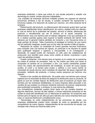 empresas existentes, o tiene que entrar en una escala pequeña y aceptar una
desventaja en costos, ambas opciones indeseables.
Las unidades de empresas sectores múltiples pueden ser capaces de alcanzar
economías similares a las de escala, si pueden compartir las operaciones o
funciones sujetas a la reducción de costos por volumen, con otros sectores de la
empresa.
* Diferenciación del producto. La diferenciación del producto quiere decir que las
empresas establecidas tienen identificación de marca y lealtad entre los clientes,
lo cual se deriva de la publicidad del pasado, servicio al cliente, diferencias del
producto o sencillamente por ser el primero en el sector industrial. La
diferenciación crea una barrera para el ingreso obligando a los que participan en
él, a realizar grandes gastos para superar la lealtad existente del cliente. Este
esfuerzo por lo general implica pérdidas de iniciación y con frecuencia toma un
largo periodo de tiempo. Tales inversiones al prestigiar el nombre de una marca
son en particular riesgosas, puesto que no hay valor de rescate si falla el ingreso.
* Requisitos de capital. La necesidad de invertir grandes recursos financieros
para competir crea una barrera de ingreso, en particular si se requiere el capital
para publicidad riesgosa o agresiva e irrecuperable, o en investigación y
desarrollo. El capital puede ser necesario no sólo para las instalaciones de
producción sino también para cosas como crédito al cliente, inventarios o para
cubrir las pérdidas iniciales.
* Costos cambiantes. Una barrera para el ingreso es la creada por la presencia
de costos al cambiar de proveedor, esto es, los costos que tiene que hacer el
comprador al cambiar de un proveedor a otro. Los costos cambiantes pueden
incluir los costos del reentrenamiento del empleado, el costo de nuevo equipo
auxiliar, el costo y el tiempo para probar y calificar a una nueva fuente, la
necesidad de ayuda técnica como resultado de depender del apoyo ingenieril del
proveedor, rediseño del producto, o incluso costos psíquicos por terminar una
relación.
* Acceso a los canales de distribución. Se puede crear una barrera para nuevos
ingresos por la necesidad de éstos de asegurar la distribución para su producto. Al
grado en que los canales lógicos de distribución para el producto ya hayan sido
servidos por las empresas establecidas, la nueva empresa debe persuadir a los
canales de que acepten su producto mediante reducción de precios, asignaciones
para publicidad compartida, y similares, lo cual reduce las utilidades.
Los competidores existentes pueden tener lazos con los canales basados en
algunas relaciones, servicio de alta calidad, o incluso relaciones exclusivas en las
cuales el canal sólo identificado con un fabricante en particular. En ocasiones esta
barrera para el ingreso es tan alta que para salvarla una nueva empresa tiene que
crear un canal de distribución completamente nuevo.
* Desventajas en costo independientes de las economías de escala. Las
empresas establecidas pueden tener ventajas de costo no igualables por los
competidores de nuevo ingreso, independientes de las economías de escala. Las
ventajas más críticas son factores tales como:
 