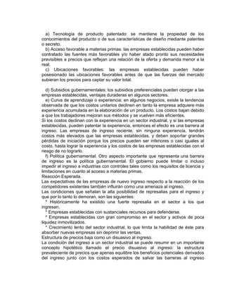 a) Tecnología de producto patentado: se mantiene la propiedad de los
conocimientos del producto o de sus características de diseño mediante patentes
o secreto.
b) Acceso favorable a materias primas: las empresas establecidas pueden haber
contratado las fuentes más favorables y/o haber atado pronto sus necesidades
previsibles a precios que reflejan una relación de la oferta y demanda menor a la
real.
c) Ubicaciones favorables: las empresas establecidas pueden haber
posesionado las ubicaciones favorables antes de que las fuerzas del mercado
subieran los precios para captar su valor total.
d) Subsidios gubernamentales: los subsidios preferenciales pueden otorgar a las
empresas establecidas, ventajas duraderas en algunos sectores.
e) Curva de aprendizaje o experiencia: en algunos negocios, existe la tendencia
observada de que los costos unitarios declinen en tanto la empresa adquiere más
experiencia acumulada en la elaboración de un producto. Los costos bajan debido
a que los trabajadores mejoran sus métodos y se vuelven más eficientes.
Si los costos declinan con la experiencia en un sector industrial, y si las empresas
establecidas, pueden patentar la experiencia, entonces el efecto es una barrera al
ingreso. Las empresas de ingreso reciente, sin ninguna experiencia, tendrán
costos más elevados que las empresas establecidas, y deben soportar grandes
pérdidas de iniciación porque los precios pueden ser inferiores o casi iguales al
costo, hasta lograr la experiencia y los costos de las empresas establecidas con el
riesgo de no lograrlo.
f) Política gubernamental. Otro aspecto importante que representa una barrera
de ingreso es la política gubernamental. El gobierno puede limitar o incluso
impedir el ingreso a industrias con controles tales como los requisitos de licencia y
limitaciones en cuanto al acceso a materias primas.
Reacción Esperada.
Las expectativas de las empresas de nuevo ingreso respecto a la reacción de los
competidores existentes también influirán como una amenaza al ingreso.
Las condiciones que señalan la alta posibilidad de represalias para el ingreso y
que por lo tanto lo demoran, son las siguientes:
* Históricamente ha existido una fuerte represalia en el sector a los que
ingresan.
* Empresas establecidas con sustanciales recursos para defenderse.
* Empresas establecidas con gran compromiso en el sector y activos de poca
liquidez inmovilizados.
* Crecimiento lento del sector industrial, lo que limita la habilidad de éste para
absorber nuevas empresas sin deprimir las ventas.
Estructura de precios baja como un disuasivo al ingreso.
La condición del ingreso a un sector industrial se puede resumir en un importante
concepto hipotético llamado el precio disuasivo al ingreso: la estructura
prevaleciente de precios que apenas equilibre los beneficios potenciales derivados
del ingreso junto con los costos esperados de salvar las barreras al ingreso
 