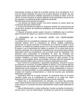 estructurales aunadas al riesgo de la posible reacción de la competencia. Si el
nivel de precios existentes es mayor que el precio disuasivo al ingreso, los que
ingresan podrán pronosticar utilidades superiores al promedio al entrar. Como es
natural, el precio disuasivo al ingreso depende de las expectativas futuras de los
que ingresan y no solamente de las condiciones presentes.
Características de las barreras de ingreso.
1. Las barreras de ingreso pueden y de hecho cambian en cuanto varían las
condiciones descritas anteriormente.
2. Aunque las barreras de ingreso en ocasiones cambian por razones fuera del
control de la empresa, las decisiones estratégicas de la empresa también tienen
un gran impacto.
3. Algunas empresas pueden poseer recursos o habilidades que le permitan
salvar la barrera de ingreso a un sector en forma más barata que a otras.
2. INTENSIDAD DE LA RIVALIDAD ENTRE LOS COMPETIDORES
EXISTENTES.
La rivalidad entre los competidores existentes da origen a manipular su posición –
utilizando tácticas como la competencia en precios, batallas publicitarias,
introducción de nuevos productos e incrementos en el servicio al cliente o de la
garantía-. La rivalidad se presenta porque uno o más de los competidores sienten
la presión o ven la oportunidad de mejorar su posición. En la mayor parte de los
sectores industriales, los movimientos competitivos de una empresa tienen efectos
observables sobre sus competidores y así se pueden incitar las represalias o los
esfuerzos para contrarrestar el movimiento; es decir, las empresas son
mutuamente dependientes. Este patrón de acción y reacción puede o no dejar a la
empresa iniciadora y al sector industrial en general en mejor posición. Si las
jugadas y contra-jugadas tienen una escalada, entonces todas las empresas del
sector industrial pueden sufrir y terminar en peores condiciones que antes.
* Gran número de competidores o igualmente equilibrados. Cuando el número
de empresas es numeroso, la posible rebeldía es grande y por lo general algunas
empresas creen que pueden hacer jugadas sin que se noten. Incluso cuando hay
relativamente pocas empresas, si están más o menos equilibradas en cuanto a
tamaño y recursos percibidos, se crea inestabilidad debido a que están propensas
a pelear con recíproca correspondencia y a tener los recursos para represalias
sostenidas y enérgicas.
* Crecimiento lento en el sector industrial. El crecimiento lento en el sector
industrial origina que la competencia se convierta en un juego por mayor
participación en el mercado para las empresas que buscan expansión.
* Costos fijos y de almacenamiento son elevados. Los costos fijos elevados
crean fuertes presiones para que las empresas operen a plena capacidad, lo cual
suele conducir a una escala de precios descendentes cuando existe capacidad en
exceso.
* Falta de diferenciación o costos cambiantes. Cuando se percibe al producto o
servicio como o casi sin diferenciación, la elección por parte de los compradores
 