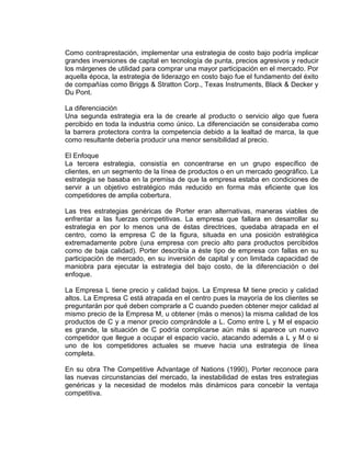 Como contraprestación, implementar una estrategia de costo bajo podría implicar
grandes inversiones de capital en tecnología de punta, precios agresivos y reducir
los márgenes de utilidad para comprar una mayor participación en el mercado. Por
aquella época, la estrategia de liderazgo en costo bajo fue el fundamento del éxito
de compañías como Briggs & Stratton Corp., Texas Instruments, Black & Decker y
Du Pont.
La diferenciación
Una segunda estrategia era la de crearle al producto o servicio algo que fuera
percibido en toda la industria como único. La diferenciación se consideraba como
la barrera protectora contra la competencia debido a la lealtad de marca, la que
como resultante debería producir una menor sensibilidad al precio.
El Enfoque
La tercera estrategia, consistía en concentrarse en un grupo específico de
clientes, en un segmento de la línea de productos o en un mercado geográfico. La
estrategia se basaba en la premisa de que la empresa estaba en condiciones de
servir a un objetivo estratégico más reducido en forma más eficiente que los
competidores de amplia cobertura.
Las tres estrategias genéricas de Porter eran alternativas, maneras viables de
enfrentar a las fuerzas competitivas. La empresa que fallara en desarrollar su
estrategia en por lo menos una de éstas directrices, quedaba atrapada en el
centro, como la empresa C de la figura, situada en una posición estratégica
extremadamente pobre (una empresa con precio alto para productos percibidos
como de baja calidad). Porter describía a éste tipo de empresa con fallas en su
participación de mercado, en su inversión de capital y con limitada capacidad de
maniobra para ejecutar la estrategia del bajo costo, de la diferenciación o del
enfoque.
La Empresa L tiene precio y calidad bajos. La Empresa M tiene precio y calidad
altos. La Empresa C está atrapada en el centro pues la mayoría de los clientes se
preguntarán por qué deben comprarle a C cuando pueden obtener mejor calidad al
mismo precio de la Empresa M, u obtener (más o menos) la misma calidad de los
productos de C y a menor precio comprándole a L. Como entre L y M el espacio
es grande, la situación de C podría complicarse aún más si aparece un nuevo
competidor que llegue a ocupar el espacio vacío, atacando además a L y M o si
uno de los competidores actuales se mueve hacia una estrategia de línea
completa.
En su obra The Competitive Advantage of Nations (1990), Porter reconoce para
las nuevas circunstancias del mercado, la inestabilidad de estas tres estrategias
genéricas y la necesidad de modelos más dinámicos para concebir la ventaja
competitiva.
 