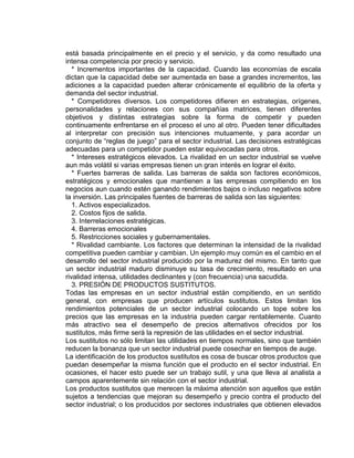 está basada principalmente en el precio y el servicio, y da como resultado una
intensa competencia por precio y servicio.
* Incrementos importantes de la capacidad. Cuando las economías de escala
dictan que la capacidad debe ser aumentada en base a grandes incrementos, las
adiciones a la capacidad pueden alterar crónicamente el equilibrio de la oferta y
demanda del sector industrial.
* Competidores diversos. Los competidores difieren en estrategias, orígenes,
personalidades y relaciones con sus compañías matrices, tienen diferentes
objetivos y distintas estrategias sobre la forma de competir y pueden
continuamente enfrentarse en el proceso el uno al otro. Pueden tener dificultades
al interpretar con precisión sus intenciones mutuamente, y para acordar un
conjunto de “reglas de juego” para el sector industrial. Las decisiones estratégicas
adecuadas para un competidor pueden estar equivocadas para otros.
* Intereses estratégicos elevados. La rivalidad en un sector industrial se vuelve
aun más volátil si varias empresas tienen un gran interés en lograr el éxito.
* Fuertes barreras de salida. Las barreras de salda son factores económicos,
estratégicos y emocionales que mantienen a las empresas compitiendo en los
negocios aun cuando estén ganando rendimientos bajos o incluso negativos sobre
la inversión. Las principales fuentes de barreras de salida son las siguientes:
1. Activos especializados.
2. Costos fijos de salida.
3. Interrelaciones estratégicas.
4. Barreras emocionales
5. Restricciones sociales y gubernamentales.
* Rivalidad cambiante. Los factores que determinan la intensidad de la rivalidad
competitiva pueden cambiar y cambian. Un ejemplo muy común es el cambio en el
desarrollo del sector industrial producido por la madurez del mismo. En tanto que
un sector industrial maduro disminuye su tasa de crecimiento, resultado en una
rivalidad intensa, utilidades declinantes y (con frecuencia) una sacudida.
3. PRESIÓN DE PRODUCTOS SUSTITUTOS.
Todas las empresas en un sector industrial están compitiendo, en un sentido
general, con empresas que producen artículos sustitutos. Estos limitan los
rendimientos potenciales de un sector industrial colocando un tope sobre los
precios que las empresas en la industria pueden cargar rentablemente. Cuanto
más atractivo sea el desempeño de precios alternativos ofrecidos por los
sustitutos, más firme será la represión de las utilidades en el sector industrial.
Los sustitutos no sólo limitan las utilidades en tiempos normales, sino que también
reducen la bonanza que un sector industrial puede cosechar en tiempos de auge.
La identificación de los productos sustitutos es cosa de buscar otros productos que
puedan desempeñar la misma función que el producto en el sector industrial. En
ocasiones, el hacer esto puede ser un trabajo sutil, y una que lleva al analista a
campos aparentemente sin relación con el sector industrial.
Los productos sustitutos que merecen la máxima atención son aquellos que están
sujetos a tendencias que mejoran su desempeño y precio contra el producto del
sector industrial; o los producidos por sectores industriales que obtienen elevados
 