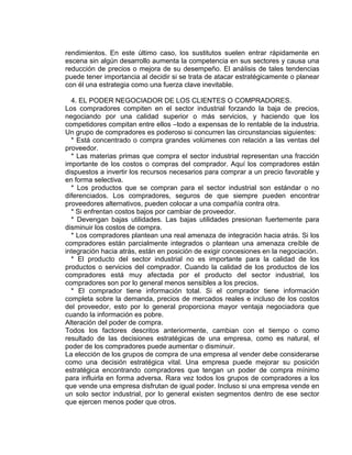 rendimientos. En este último caso, los sustitutos suelen entrar rápidamente en
escena sin algún desarrollo aumenta la competencia en sus sectores y causa una
reducción de precios o mejora de su desempeño. El análisis de tales tendencias
puede tener importancia al decidir si se trata de atacar estratégicamente o planear
con él una estrategia como una fuerza clave inevitable.
4. EL PODER NEGOCIADOR DE LOS CLIENTES O COMPRADORES.
Los compradores compiten en el sector industrial forzando la baja de precios,
negociando por una calidad superior o más servicios, y haciendo que los
competidores compitan entre ellos –todo a expensas de lo rentable de la industria.
Un grupo de compradores es poderoso si concurren las circunstancias siguientes:
* Está concentrado o compra grandes volúmenes con relación a las ventas del
proveedor.
* Las materias primas que compra el sector industrial representan una fracción
importante de los costos o compras del comprador. Aquí los compradores están
dispuestos a invertir los recursos necesarios para comprar a un precio favorable y
en forma selectiva.
* Los productos que se compran para el sector industrial son estándar o no
diferenciados. Los compradores, seguros de que siempre pueden encontrar
proveedores alternativos, pueden colocar a una compañía contra otra.
* Si enfrentan costos bajos por cambiar de proveedor.
* Devengan bajas utilidades. Las bajas utilidades presionan fuertemente para
disminuir los costos de compra.
* Los compradores plantean una real amenaza de integración hacia atrás. Si los
compradores están parcialmente integrados o plantean una amenaza creíble de
integración hacia atrás, están en posición de exigir concesiones en la negociación.
* El producto del sector industrial no es importante para la calidad de los
productos o servicios del comprador. Cuando la calidad de los productos de los
compradores está muy afectada por el producto del sector industrial, los
compradores son por lo general menos sensibles a los precios.
* El comprador tiene información total. Si el comprador tiene información
completa sobre la demanda, precios de mercados reales e incluso de los costos
del proveedor, esto por lo general proporciona mayor ventaja negociadora que
cuando la información es pobre.
Alteración del poder de compra.
Todos los factores descritos anteriormente, cambian con el tiempo o como
resultado de las decisiones estratégicas de una empresa, como es natural, el
poder de los compradores puede aumentar o disminuir.
La elección de los grupos de compra de una empresa al vender debe considerarse
como una decisión estratégica vital. Una empresa puede mejorar su posición
estratégica encontrando compradores que tengan un poder de compra mínimo
para influirla en forma adversa. Rara vez todos los grupos de compradores a los
que vende una empresa disfrutan de igual poder. Incluso si una empresa vende en
un solo sector industrial, por lo general existen segmentos dentro de ese sector
que ejercen menos poder que otros.
 
