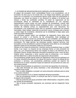 5. El PODER DE NEGOCIACIÓN QUE EJERCEN LOS PROVEEDORES.
El peligro del proveedor único vulnerabilidad frente a los proveedores. ¿Si el
proveedor me dice que no me vende más o se integra hacia delante, que puede
pasar con mi empresa? Los proveedores ejercen poder sobre los participantes si
amenazan con elevar los precios o con disminuir la calidad o el servicio que
ofrecen y limitar las cantidades vendidas. El poder de negociación de los
proveedores afecta la intensidad de la competencia en una industria,
especialmente cuando existe una gran cantidad de proveedores, cuando sólo
existen unas cuantas materias primas sustitutas buenas o cuando el costo por
cambiar de materias primas es especialmente caro. Con frecuencia, los
proveedores y los productores hacen bien en ayudarse mutuamente con precios
razonables, mejor calidad, desarrollo de servicios nuevos, entregas justo a tiempo
y costos bajos de inventarios, reforzando así la rentabilidad a largo plazo para
todas las partes interesadas.
Las empresas pueden seguir una estrategia de integración hacia atrás para
adquirir el control o el dominio de los proveedores. Esta estrategia es
especialmente eficaz cuando los proveedores no son confiables, son demasiado
caros o no son capaces de satisfacer las necesidades de la empresa en forma
consistente. Por regla general, las empresas pueden negociar términos más
favorables con los proveedores cuando la integración hacia atrás es una estrategia
bastante usada por las empresas rivales de una industria.
Influyen en los costos de producción, mientras menos proveedores haya, su poder
tiende a ser mayor. La mayoría de las empresas tienen un solo proveedor de
agua, luz y en consecuencia tienen que aceptar el precio y los términos que el
proveedor ofrezca. Existen diferentes mercados proveedores como: mano de obra,
materia prima, maquinaria y otros insumos para la producción, y su revisión
permite determinar y valorar el poder de negociación del proveedor.
Los proveedores pueden ejercer poder de negociación sobre los que participan en
un sector industrial amenazando con elevar los precios o reducir la calidad de los
productos o servicios. Los proveedores poderosos pueden así exprimir los
beneficios de un sector industrial incapaz de repercutir los aumentos de costo con
sus propios precios.
Un grupo de proveedores es poderoso si concurren las siguientes circunstancias:
* Que esté dominado por pocas empresas y más concentrado que el sector
industrial al que vende.
* Que no estén obligados a competir con otros productos sustitutos para la venta
en su sector industrial.
* Que la empresa no es un cliente importante del grupo proveedor.
* Que los proveedores vendan un producto que sea un insumo importante para
el negocio del comprador.
* Que los productos del grupo proveedor están diferenciados o requieren costos
por cambio de proveedores.
* Que el grupo proveedor represente una amenaza real de integración hacia
delante.
 
