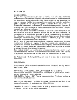 MAPA MENTAL
CONCLUSIONES:
Hay un dicho popular que dice, conoce a tu enemigo y vencerás. Este modelo de
competitividad que Porter nos propone, nos permite conocer el nivel competencia
de determinado sector industrial en todos los campos como son: Amenazas de
nuevos ingresos, rivalidad entre competidores, presión de productos sustitutos,
poder negociador de los compradores, poder negociador del los proveedores y
con ello a su vez permite a las empresas, establecer estrategias para superar a la
competencia y lo primordialmente mantenerse su nivel de productividad y utilidad
que es lo que toda empresa busca.
Es muy necesaria la aplicación del modelo de las cinco fuerzas competitivas de
Michael Porter en nuestras empresas, porque con ello se podrá determinar la
rentabilidad de un determinado sector y a su vez se podrá establecer con claridad
las estrategias a seguir con ventaja en relación a otras empresas. Estos modelos
son simples y comprensibles y de fácil aplicación a todo nivel, lo que nos permite
desarrollar un análisis amplio de la competencia.
Porter, tiene la capacidad para representar conceptos complejos en formatos
relativamente fácil acceso . A pesar de que sus modelos están respaldados por
algún modelo complejo, los modelos en sí son simples y fácilmente comprensibles
en todos los niveles. Debido a la sencillez es que se puede desarrollar un análisis
amplio y sofisticado de la posición competitiva.
Este modelo también nos permite como empresa encontrar una posición en un
determinado sector industrial, para con ello estar prevenidos contra estas fuerzas
competitivas o dependiendo de factores, estas fuerzas inclinarlas a su favor.
La Productividad y la Competitividad, son para él, la base de un crecimiento
económico.
BIBLIOGRAFIA:
DAVID Fred R. (2003). Conceptos de Administración Estratégica (9a ed). México:
Pearson Educación.
HITT Michael A. DUANE IRELAND R. y HOSKISSON Robert E. (2003)
Administración estratégica. Competitividad y conceptos de globalización. (5ª ed).
México: International Thomson Editores.
NICHOLSON, Walter. (1997) Teoría macroeconómica. Principios básicos y
aplicaciones. (6a ed). España:
PORTER, Michael. (1995). Estrategia competitiva, Técnicas para el análisis de los
sectores industriales y de la competencia. México: CECSA.
THOMPSON, Arthur A, STRICKLAND, A. (2001). Administración estratégica,
conceptos y casos (11a ed). México: McGraw-Hill
 