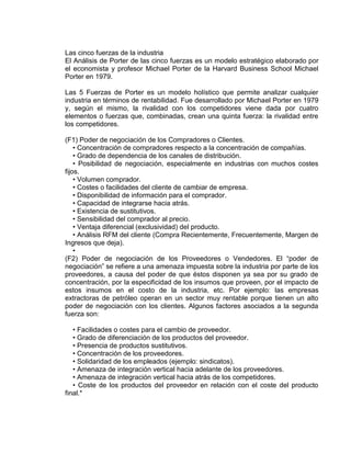 Las cinco fuerzas de la industria
El Análisis de Porter de las cinco fuerzas es un modelo estratégico elaborado por
el economista y profesor Michael Porter de la Harvard Business School Michael
Porter en 1979.
Las 5 Fuerzas de Porter es un modelo holístico que permite analizar cualquier
industria en términos de rentabilidad. Fue desarrollado por Michael Porter en 1979
y, según el mismo, la rivalidad con los competidores viene dada por cuatro
elementos o fuerzas que, combinadas, crean una quinta fuerza: la rivalidad entre
los competidores.
(F1) Poder de negociación de los Compradores o Clientes.
• Concentración de compradores respecto a la concentración de compañías.
• Grado de dependencia de los canales de distribución.
• Posibilidad de negociación, especialmente en industrias con muchos costes
fijos.
• Volumen comprador.
• Costes o facilidades del cliente de cambiar de empresa.
• Disponibilidad de información para el comprador.
• Capacidad de integrarse hacia atrás.
• Existencia de sustitutivos.
• Sensibilidad del comprador al precio.
• Ventaja diferencial (exclusividad) del producto.
• Análisis RFM del cliente (Compra Recientemente, Frecuentemente, Margen de
Ingresos que deja).
•
(F2) Poder de negociación de los Proveedores o Vendedores. El “poder de
negociación” se refiere a una amenaza impuesta sobre la industria por parte de los
proveedores, a causa del poder de que éstos disponen ya sea por su grado de
concentración, por la especificidad de los insumos que proveen, por el impacto de
estos insumos en el costo de la industria, etc. Por ejemplo: las empresas
extractoras de petróleo operan en un sector muy rentable porque tienen un alto
poder de negociación con los clientes. Algunos factores asociados a la segunda
fuerza son:
• Facilidades o costes para el cambio de proveedor.
• Grado de diferenciación de los productos del proveedor.
• Presencia de productos sustitutivos.
• Concentración de los proveedores.
• Solidaridad de los empleados (ejemplo: sindicatos).
• Amenaza de integración vertical hacia adelante de los proveedores.
• Amenaza de integración vertical hacia atrás de los competidores.
• Coste de los productos del proveedor en relación con el coste del producto
final.*
 
