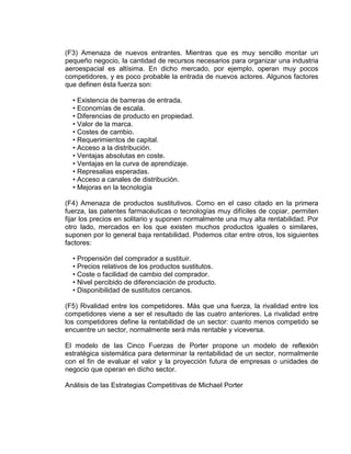(F3) Amenaza de nuevos entrantes. Mientras que es muy sencillo montar un
pequeño negocio, la cantidad de recursos necesarios para organizar una industria
aeroespacial es altísima. En dicho mercado, por ejemplo, operan muy pocos
competidores, y es poco probable la entrada de nuevos actores. Algunos factores
que definen ésta fuerza son:
• Existencia de barreras de entrada.
• Economías de escala.
• Diferencias de producto en propiedad.
• Valor de la marca.
• Costes de cambio.
• Requerimientos de capital.
• Acceso a la distribución.
• Ventajas absolutas en coste.
• Ventajas en la curva de aprendizaje.
• Represalias esperadas.
• Acceso a canales de distribución.
• Mejoras en la tecnología
(F4) Amenaza de productos sustitutivos. Como en el caso citado en la primera
fuerza, las patentes farmacéuticas o tecnologías muy difíciles de copiar, permiten
fijar los precios en solitario y suponen normalmente una muy alta rentabilidad. Por
otro lado, mercados en los que existen muchos productos iguales o similares,
suponen por lo general baja rentabilidad. Podemos citar entre otros, los siguientes
factores:
• Propensión del comprador a sustituir.
• Precios relativos de los productos sustitutos.
• Coste o facilidad de cambio del comprador.
• Nivel percibido de diferenciación de producto.
• Disponibilidad de sustitutos cercanos.
(F5) Rivalidad entre los competidores. Más que una fuerza, la rivalidad entre los
competidores viene a ser el resultado de las cuatro anteriores. La rivalidad entre
los competidores define la rentabilidad de un sector: cuanto menos competido se
encuentre un sector, normalmente será más rentable y viceversa.
El modelo de las Cinco Fuerzas de Porter propone un modelo de reflexión
estratégica sistemática para determinar la rentabilidad de un sector, normalmente
con el fin de evaluar el valor y la proyección futura de empresas o unidades de
negocio que operan en dicho sector.
Análisis de las Estrategias Competitivas de Michael Porter
 