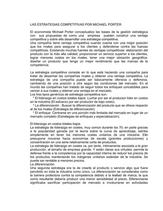 LAS ESTRATEGIAS COMPETITIVAS POR MICHAEL PORTER
El economista Michael Porter conceptualizo las bases de la gestión estratégica
con sus propuestas de como una empresa pueden construir una ventaja
competitiva y sobre ella desarrollar una estrategia competitiva.
Una compañía tiene ventaja competitiva cuando cuenta con una mejor posición
que los rivales para asegurar a los clientes y defenderse contra las fuerzas
competitivas. Existiendo muchas fuentes de ventajas competitivas: elaboración del
producto con la más alta calidad, proporcionar un servicio superior a los clientes,
lograr menores costos en los rivales, tener una mejor ubicación geográfica,
diseñar un producto que tenga un mejor rendimiento que las marcas de la
competencia.
La estrategia competitiva consiste en lo que está haciendo una compañía para
tratar de desarmar las compañías rivales y obtener una ventaja competitiva. La
estrategia de una compañía puede ser básicamente ofensiva o defensiva,
cambiando de una posición a otra según las condiciones del mercado. En el
mundo las compañías han tratado de seguir todos los enfoques concebibles para
vencer a sus rivales y obtener una ventaja en el mercado.
Los tres tipos genéricos de estrategia competitiva son:
* El liderazgo en costos totales bajos: Luchar por ser el productor líder en costos
en la industria (El esfuerzo por ser productor de bajo costo).
* La diferenciación : Buscar la diferenciación del producto que se ofrece respecto
al de los rivales (Estrategia de diferenciación)
* El enfoque: Centrarse en una porción más limitada del mercado en lugar de un
mercado completo (Estrategias de enfoques y especialización).
El liderazgo en costos totales bajos
La estrategia de liderazgo en costes, muy común durante los 70, en parte gracias
a la popularidad ganada por la teoría sobre la curva de aprendizaje, estriba
simplemente en tener los menores costes unitarios de una industria. Ello
presupone moverse hacia economías de escala (grandes producciones) y
concentración en una serie relativamente corta de productos.
La estrategia de liderazgo en costes va, por tanto, íntimamente asociada a la gran
producción, al tamaño de empresa grande. Y están claras sus virtudes: permite la
defensa frente a la competencia por la capacidad interna de reducir los precios de
los productos manteniendo los márgenes unitarios estándar de la industria. Se
puede ser rentable a menores precios.
La diferenciación
Una segunda estrategia era la de crearle al producto o servicio algo que fuera
percibido en toda la industria como único. La diferenciación se consideraba como
la barrera protectora contra la competencia debido a la lealtad de marca, la que
como resultante debería producir una menor sensibilidad al precio. Diferenciarse
significaba sacrificar participación de mercado e involucrarse en actividades
 