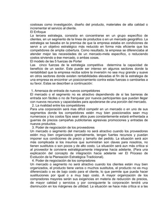 costosas como investigación, diseño del producto, materiales de alta calidad o
incrementar el servicio al cliente.
El Enfoque
La tercera estrategia, consistía en concentrarse en un grupo específico de
clientes, en un segmento de la línea de productos o en un mercado geográfico. La
estrategia se basaba en la premisa de que la empresa estaba en condiciones de
servir a un objetivo estratégico más reducido en forma más eficiente que los
competidores de amplia cobertura. Como resultado, la empresa se diferenciaba al
atender mejor las necesidades de un mercado-meta específico, o reduciendo
costos sirviendo a ése mercado, o ambas cosas.
El modelo de las 5 fuerzas de Porter
Las cinco fuerzas de la estrategia competitiva determina la capacidad de
beneficio de un sector. Este puede ser intenso en algunos sectores donde la
rentabilidad que la empresa reciba sobre la inversión no sea muy grande y suave
en otros sectores donde existen rentabilidades elevadas el fin de la estrategia de
una empresa es encontrar un posicionamiento contra estas fuerzas o cambiarlas a
su favor. Estas se describen a continuación:
1. Amenaza de entrada de nuevos competidores
El mercado o el segmento no es atractivo dependiendo de si las barreras de
entrada son fáciles o no de franquear por nuevos participantes que puedan llegar
con nuevos recursos y capacidades para apoderarse de una porción del mercado.
2. La rivalidad entre los competidores
Para una corporación será mas difícil competir en un mercado o en uno de sus
segmentos donde los competidores estén muy bien posicionados sean muy
numerosos y los costos fijos sean altos pues constantemente estará enfrentada a
guerras de precios campañas publicitarias agresivas promociones y entradas de
nuevos productos.
3. Poder de negociación de los proveedores
Un mercado o segmento del mercado no será atractivo cuando los proveedores
estén muy bien organizados gremialmente, tengan fuertes recursos y puedan
imponer sus condiciones de precio y tamaño del pedido. La situación será aún
más complicada si los insumos que suministran son claves para nosotros, no
tienen sustitutos o son pocos y de alto costo. La situación será aun más crítica si
al proveedor le conviene estratégicamente integrarse hacia adelante. (Para una
explicación del concepto de integración hacia adelante ver El Proceso de
Evolución de la Planeación Estratégica Tradicional).
4. Poder de negociación de los compradores
Un mercado o segmento no será atractivo cuando los clientes están muy bien
organizados, el producto tiene varios o muchos sustitutos, el producto no es muy
diferenciado o es de bajo costo para el cliente, lo que permite que pueda hacer
sustituciones por igual o a muy bajo costo. A mayor organización de los
compradores mayores serán sus exigencias en materia de reducción de precios,
de mayor calidad y servicios y por consiguiente la corporación tendrá una
disminución en los márgenes de utilidad. La situación se hace más crítica si a las
 
