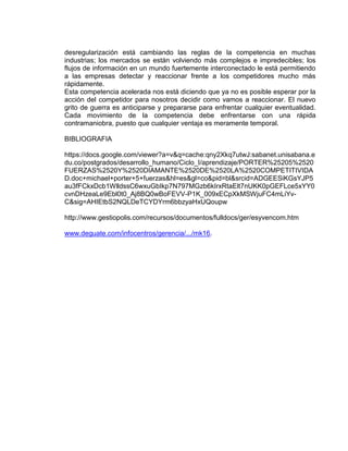 desregularización está cambiando las reglas de la competencia en muchas
industrias; los mercados se están volviendo más complejos e impredecibles; los
flujos de información en un mundo fuertemente interconectado le está permitiendo
a las empresas detectar y reaccionar frente a los competidores mucho más
rápidamente.
Esta competencia acelerada nos está diciendo que ya no es posible esperar por la
acción del competidor para nosotros decidir como vamos a reaccionar. El nuevo
grito de guerra es anticiparse y prepararse para enfrentar cualquier eventualidad.
Cada movimiento de la competencia debe enfrentarse con una rápida
contramaniobra, puesto que cualquier ventaja es meramente temporal.
BIBLIOGRAFIA
https://docs.google.com/viewer?a=v&q=cache:qny2Xkq7utwJ:sabanet.unisabana.e
du.co/postgrados/desarrollo_humano/Ciclo_I/aprendizaje/PORTER%25205%2520
FUERZAS%2520Y%2520DIAMANTE%2520DE%2520LA%2520COMPETITIVIDA
D.doc+michael+porter+5+fuerzas&hl=es&gl=co&pid=bl&srcid=ADGEESiKGsYJP5
au3fFCkxDcb1WlldssC6wxuGbIkp7N797MGzb6kIrxRtaElt7nUKK0pGEFLce5xYY0
cvnDHzeaLe9Ebl0t0_Aj8BQ0wBoFEVV-P1K_009xECpXkMSWjuFC4mLiYv-
C&sig=AHIEtbS2NQLDeTCYDYrm6bbzyaHxUQoupw
http://www.gestiopolis.com/recursos/documentos/fulldocs/ger/esyvencom.htm
www.deguate.com/infocentros/gerencia/.../mk16.
 