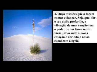 4. Ouça músicas que o façam
cantar e dançar. Seja qual for
o seu estilo preferido, a
vibração de uma canção tem
o poder de nos fazer sentir
vivos , aflorando a nossa
emoção e abrindo o nosso
canal com alegria.
 