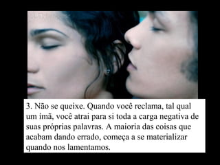 3. Não se queixe. Quando você reclama, tal qual
um ímã, você atrai para si toda a carga negativa de
suas próprias palavras. A maioria das coisas que
acabam dando errado, começa a se materializar
quando nos lamentamos.
 