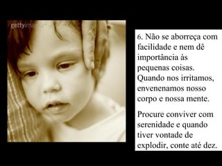 6. Não se aborreça com
facilidade e nem dê
importância às
pequenas coisas.
Quando nos irritamos,
envenenamos nosso
corpo e nossa mente.
Procure conviver com
serenidade e quando
tiver vontade de
explodir, conte até dez.
 