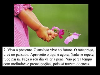 7. Viva o presente. O ansioso vive no futuro. O rancoroso,
vive no passado. Aproveite o aqui e agora. Nada se repete,
tudo passa. Faça o seu dia valer a pena. Não perca tempo
com melindres e preocupações, pois só trazem doenças.
 