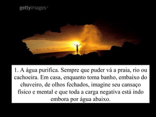 1. A água purifica. Sempre que puder vá a praia, rio ou
cachoeira. Em casa, enquanto toma banho, embaixo do
chuveiro, de olhos fechados, imagine seu cansaço
físico e mental e que toda a carga negativa está indo
embora por água abaixo.
 