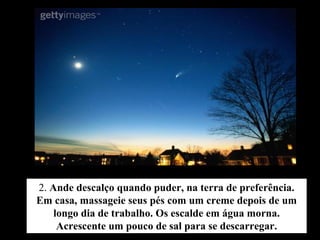 2. Ande descalço quando puder, na terra de preferência.
Em casa, massageie seus pés com um creme depois de um
longo dia de trabalho. Os escalde em água morna.
Acrescente um pouco de sal para se descarregar.
 