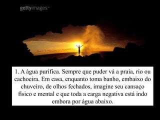 1. A água purifica. Sempre que puder vá a praia, rio ou
cachoeira. Em casa, enquanto toma banho, embaixo do
   chuveiro, de olhos fechados, imagine seu cansaço
 físico e mental e que toda a carga negativa está indo
               embora por água abaixo.
 
