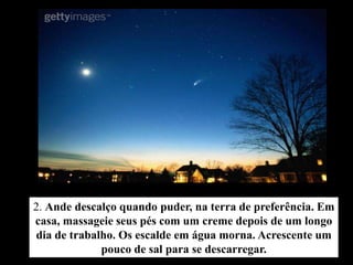 2. Ande descalço quando puder, na terra de preferência. Em
casa, massageie seus pés com um creme depois de um longo
dia de trabalho. Os escalde em água morna. Acrescente um
             pouco de sal para se descarregar.
 