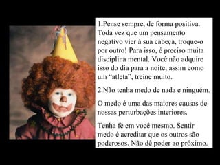 1.Pense sempre, de forma positiva. Toda vez que um pensamento negativo vier à sua cabeça, troque-o por outro! Para isso, é preciso muita disciplina mental. Você não adquire isso do dia para a noite; assim como um “atleta”, treine muito. 2.Não tenha medo de nada e ninguém. O medo é uma das maiores causas de nossas perturbações interiores. Tenha fé em você mesmo. Sentir medo é acreditar que os outros são poderosos. Não dê poder ao próximo. 