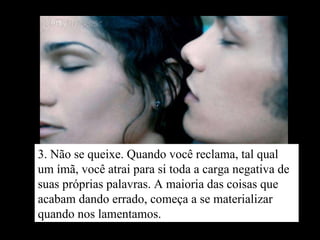 3. Não se queixe. Quando você reclama, tal qual um ímã, você atrai para si toda a carga negativa de suas próprias palavras. A maioria das coisas que acabam dando errado, começa a se materializar quando nos lamentamos. 