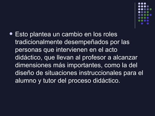 <ul><li>Esto plantea un cambio en los roles tradicionalmente desempeñados por las personas que intervienen en el acto didá...