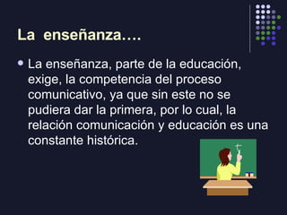 La  enseñanza…. <ul><li>La enseñanza, parte de la educación, exige, la competencia del proceso comunicativo, ya que sin es...