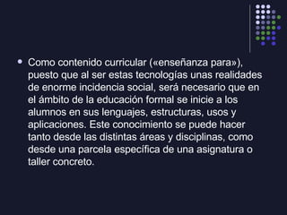 <ul><li>Como contenido curricular («enseñanza para»), puesto que al ser estas tecnologías unas realidades de enorme incide...