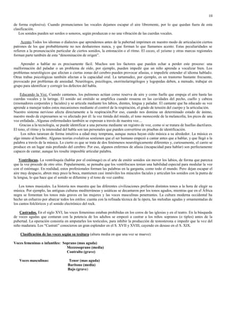 10

de forma explosiva). Cuando pronunciamos las vocales dejamos escapar el aire libremente, por lo que quedan fuera de esta
clasificación.
   Los sonidos pueden ser sordos o sonoros, según produzcan o no una vibración de las cuerdas vocales.

     Acento.Todos los idiomas o dialectos que aprendemos antes de la pubertad imprimen en nuestro modo de articulación ciertos
patrones de los que probablemente no nos desharemos nunca, y que forman lo que llamamos acento. Estas peculiaridades se
refieren a la pronunciación particular de ciertos sonidos, la entonación o el ritmo. El ceceo, el yeísmo y otras marcas regionales
forman parte también de esta “denominación de origen”.

    Aprender a hablar no es precisamente fácil. Muchos son los factores que pueden echar a perder este proceso: una
malformación del paladar o un problema de oído, por ejemplo, pueden impedir que un niño aprenda a vocalizar bien. Los
problemas neurológicos que afectan a ciertas zonas del cerebro pueden provocar afasias, o impedirle entender el idioma hablado.
Otras trabas psicológicas también afectan a la capacidad oral. La tartamudez, por ejemplo, es un trastorno bastante frecuente,
provocado por problemas de ansiedad. Neurólogos, psicólogos, otorrinolaringólogos y logopedas deben, a menudo, trabajar en
grupo para identificar y corregir los defectos del habla.

    Educando la Voz. Cuando cantamos, los pulmones actúan como reserva de aire y como fuelle que empuja el aire hasta las
cuerdas vocales y la laringe. El sonido así emitido se amplifica cuando resuena en las cavidades del pecho, cuello y cabeza
(resonadores corporales y faciales) y se articula mediante los labios, dientes, lengua y paladar. El cantante que ha educado su voz
aprende a manejar todos estos mecanismos mediante el control de la respiración, el grado de tensión del cuerpo y la articulación.
Nuestro sistema nervioso afecta directamente a la respiración.Por eso, cuando nos domina un determinado estado de ánimo,
nuestro modo de expresarnos se ve afectado por él: la voz tímida del miedo, el tono monocorde de la melancolía, los picos de una
voz enfadada...Algunas enfermedades también se expresan a través de nuestra voz....
    Gracias a la tecnología, se puede identificar a una persona mediante un registro de voz, como si se tratara de huellas dactilares.
El tono, el ritmo y la intensidad del habla son tan personales que pueden convertirse en pruebas de identificación.
     Los niños tararean de forma intuitiva a edad muy temprana, aunque nunca hayan oído música a su alrededor. La música es
algo innato al hombre. Algunas teorías evolutivas sostienen que el ser humano empezó a cantar antes que a hablar, y que llegó a la
palabra a través de la música. Lo cierto es que se trata de dos fenómenos neurológicamente diferentes y, curiosamente, el canto se
produce en un lugar más profundo del cerebro. Por eso, algunos enfermos de afasia (incapacidad para hablar) son perfectamente
capaces de cantar, aunque les resulte imposible articular palabra.

    Ventrílocuo. La ventriloquía (hablar por el estómago) es el arte de emitir sonidos sin mover los labios, de forma que parezca
que la voz procede de otro sitio. Popularmente, se pensaba que los ventrílocuos tenían una habilidad especial para modular la voz
con el estómago. En realidad, estos profesionales forman las palabras en la garganta, como todo el mundo. Pero dejan escapar el
aire muy despacio, abren muy poco la boca, mantienen casi inmóviles los músculos faciales y articulan los sonidos con la punta de
la lengua, lo que hace que el sonido se difumine y el tono de voz cambie.

    Los tonos musicales. La historia nos muestra que las diferentes civilizaciones prefieren distintos tonos a la hora de elegir su
música. Por ejemplo, las antiguas culturas mediterráneas y asiáticas se decantaron por los tonos agudos, mientras que en el África
negra se fomentan los tonos más graves en las mujeres y las voces masculinas penetrantes. La cultura moderna occidental ha
hecho un esfuerzo por abarcar todos los estilos: cuenta con la refinada técnica de la ópera, las melodías agudas y ornamentadas de
los cantos folclóricos y el sonido electrónico del rock.

    Castrados. En el siglo XVI, las voces femeninas estaban prohibidas en los coros de las iglesias y en el teatro. En la búsqueda
de voces agudas que contaran con la potencia de los adultos se empezó a castrar a los niños sopranos (o tiples) antes de la
pubertad. La operación consistía en amputarles los testículos, para inhibir la producción de testosterona e impedir que la voz del
niño madurara. Los “Castrati” conocieron un gran esplendor en el S. XVII y XVIII, cayendo en desuso en el S. XIX.

    Clasificación de las voces según su tesitura (altura media en que una voz se mueve):

Voces femeninas o infantiles: Soprano (mas aguda)
                                Mezzosoprano (media)
                                Contralto (grave)

   Voces masculinas:                Tenor (mas aguda)
                                    Barítono (media)
                                    Bajo (grave)
 