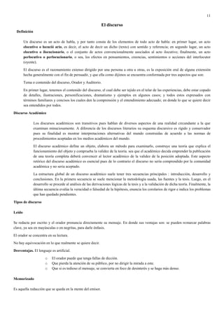 11

                                                              El discurso
  Definición

        Un discurso es un acto de habla, y por tanto consta de los elementos de todo acto de habla: en primer lugar, un acto
        elocutivo o locució ario, es decir, el acto de decir un dicho (texto) con sentido y referencia; en segundo lugar, un acto
        elocutivo o ilocucionario, o el conjunto de actos convencionalmente asociados al acto ilocutivo; finalmente, un acto
        perlocutivo o perlocucionario, o sea, los efectos en pensamientos, creencias, sentimientos o acciones del interlocutor
        (oyente).

        El discurso es el razonamiento extenso dirigido por una persona a otra u otras, es la exposición oral de alguna extensión
        hecha generalmente con el fin de persuadir, y que ella como dijimos se encuentra conformada por tres aspectos que son:

        Tema o contenido del discurso, Orador y Auditorio.

        En primer lugar, tenemos el contenido del discurso, el cual debe ser tejido en el telar de las experiencias, debe estar copado
        de detalles, ilustraciones, personificaciones, dramatismo y ejemplos en algunos casos; y todos estos expresados con
        términos familiares y concisos los cuales den la comprensión y el entendimiento adecuado; en donde lo que se quiere decir
        sea entendidos por todos.

Discurso Académico

               Los discursos académicos son transitivos pues hablan de diversos aspectos de una realidad circundante a la que
               examinan minuciosamente. A diferencia de los discursos literarios su esquema discursivo es rígido y conservador
               pues su finalidad es mostrar interpretaciones alternativas del mundo construidas de acuerdo a las normas de
               procedimientos aceptadas en los medios académicos del mundo.

               El discurso académico define un objeto, elabora un método para examinarlo, construye una teoría que explica el
               funcionamiento del objeto y comprueba la validez de la teoría. sea que el académico decida emprender la publicación
               de una teoría completa deberá convencer al lector académico de la validez de la posición adoptada. Este aspecto
               retórico del discurso académico es esencial pues de lo contrario el discurso no sería comprendido por la comunidad
               académica y no seria aceptado.

               La estructura global de un discurso académico suele tener tres secuencias principales : introducción, desarrollo y
               conclusiones. En la primera secuencia se suele mencionar la metodología usada, las fuentes y la tesis. Luego, en el
               desarrollo se procede al análisis de las derivaciones lógicas de la tesis y a la validación de dicha teoría. Finalmente, la
               última secuencia evalúa la veracidad o falsedad de la hipótesis, enuncia los corolarios de rigor e indica los problemas
               que han quedado pendientes.

Tipos de discurso

Leído

Se redacta por escrito y el orador pronuncia directamente su mensaje. En donde sus ventajas son: se pueden remarcar palabras
clave, ya sea en mayúsculas o en negritas, para darle énfasis.

El orador se concentra en su lectura.

No hay equivocación en lo que realmente se quiere decir.

Desventajas. El lenguaje es artificial.

                       o   El orador puede que tenga fallas de dicción.
                       o   Que pierda la atención de su público, por no dirigir la mirada a este.
                       o   Que si es tedioso el mensaje, se convierta en foco de desinterés y se haga más denso.

Memorizado

Es aquella redacción que se queda en la mente del emisor.
 