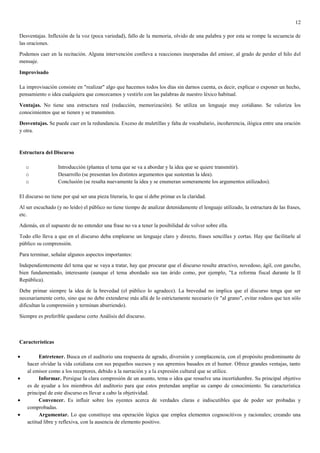 12

Desventajas. Inflexión de la voz (poca variedad), fallo de la memoria, olvido de una palabra y por esta se rompe la secuencia de
las oraciones.

Podemos caer en la recitación. Alguna intervención conlleva a reacciones inesperadas del emisor, al grado de perder el hilo del
mensaje.

Improvisado

La improvisación consiste en "realizar" algo que hacemos todos los días sin darnos cuenta, es decir, explicar o exponer un hecho,
pensamiento o idea cualquiera que conozcamos y vestirlo con las palabras de nuestro léxico habitual.

Ventajas. No tiene una estructura real (redacción, memorización). Se utiliza un lenguaje muy cotidiano. Se valoriza los
conocimientos que se tienen y se transmiten.

Desventajas. Se puede caer en la redundancia. Exceso de muletillas y falta de vocabulario, incoherencia, ilógica entre una oración
y otra.



Estructura del Discurso

   o              Introducción (plantea el tema que se va a abordar y la idea que se quiere transmitir).
   o              Desarrollo (se presentan los distintos argumentos que sustentan la idea).
   o              Conclusión (se resalta nuevamente la idea y se enumeran someramente los argumentos utilizados).

El discurso no tiene por qué ser una pieza literaria, lo que sí debe primar es la claridad.

Al ser escuchado (y no leído) el público no tiene tiempo de analizar detenidamente el lenguaje utilizado, la estructura de las frases,
etc.

Además, en el supuesto de no entender una frase no va a tener la posibilidad de volver sobre ella.

Todo ello lleva a que en el discurso deba emplearse un lenguaje claro y directo, frases sencillas y cortas. Hay que facilitarle al
público su comprensión.

Para terminar, señalar algunos aspectos importantes:

Independientemente del tema que se vaya a tratar, hay que procurar que el discurso resulte atractivo, novedoso, ágil, con gancho,
bien fundamentado, interesante (aunque el tema abordado sea tan árido como, por ejemplo, "La reforma fiscal durante la II
República).

Debe primar siempre la idea de la brevedad (el público lo agradece). La brevedad no implica que el discurso tenga que ser
necesariamente corto, sino que no debe extenderse más allá de lo estrictamente necesario (ir "al grano", evitar rodeos que tan sólo
dificultan la comprensión y terminan aburriendo).

Siempre es preferible quedarse corto Análisis del discurso.



Características

         Entretener. Busca en el auditorio una respuesta de agrado, diversión y complacencia, con el propósito predominante de
   hacer olvidar la vida cotidiana con sus pequeños sucesos y sus apremios basados en el humor. Ofrece grandes ventajas, tanto
   al emisor como a los receptores, debido a la narración y a la expresión cultural que se utilice.
         Informar. Persigue la clara compresión de un asunto, tema o idea que resuelve una incertidumbre. Su principal objetivo
   es de ayudar a los miembros del auditorio para que estos pretendan ampliar su campo de conocimiento. Su característica
   principal de este discurso es llevar a cabo la objetividad.
         Convencer. Es influir sobre los oyentes acerca de verdades claras e indiscutibles que de poder ser probadas y
   comprobadas.
         Argumentar. Lo que constituye una operación lógica que emplea elementos cognoscitivos y racionales; creando una
   actitud libre y reflexiva, con la ausencia de elemento positivo.
 