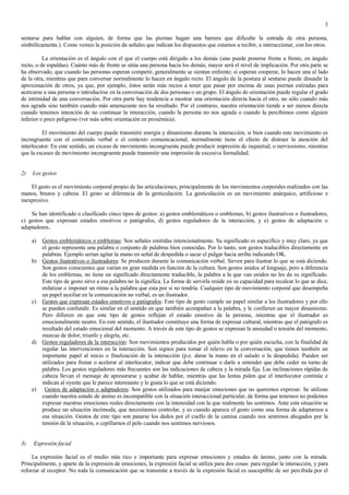 3

sentarse para hablar con alguien, de forma que las piernas hagan una barrera que dificulte la entrada de otra persona,
simbólicamente.). Como vemos la posición da señales que indican los dispuestos que estamos a recibir, a interaccionar, con los otros.

          La orientación es el ángulo con el que el cuerpo está dirigido a los demás (uno puede ponerse frente a frente, en ángulo
recto, o de espaldas). Cuánto más de frente se sitúa una persona hacia los demás, mayor será el nivel de implicación. Por otra parte se
ha observado, que cuando las personas esperan competir, generalmente se sientan enfrente; si esperan cooperar, lo hacen una al lado
de la otra, mientras que para conversar normalmente lo hacen en ángulo recto. El ángulo de la postura al sentarse puede disuadir la
aproximación de otros, ya que, por ejemplo, éstos serán más recios a tener que pasar por encima de unas piernas estiradas para
acercarse a una persona o introducirse en la conversación de dos personas o un grupo. El ángulo de orientación puede regular el grado
de intimidad de una conversación. Por otra parte hay tendencia a mostrar una orientación directa hacia el otro, no sólo cuando más
nos agrada sino también cuando más amenazante nos ha resultado. Por el contrario, nuestra orientación tiende a ser menos directa
cuando tenemos intención de no continuar la interacción, cuando la persona no nos agrada o cuando la percibimos como alguien
inferior o poco peligroso (ver más sobre orientación en proxémica).

         El movimiento del cuerpo puede transmitir energía y dinamismo durante la interacción, si bien cuando este movimiento es
incongruente con el contenido verbal o el contexto comunicacional, normalmente tiene el efecto de distraer la atención del
interlocutor. En este sentido, un exceso de movimiento incongruente puede producir impresión de inquietud, o nerviosismo, mientras
que la escasez de movimiento incongruente puede transmitir una impresión de excesiva formalidad.


2)   Los gestos

    El gesto es el movimiento corporal propio de las articulaciones, principalmente de los movimientos corporales realizados con las
manos, brazos y cabeza. El gesto se diferencia de la gesticulación. La gesticulación es un movimiento anárquico, artificioso e
inexpresivo.

    Se han identificado o clasificado cinco tipos de gestos: a) gestos emblemáticos o emblemas, b) gestos ilustrativos o ilustradores,
c) gestos que expresan estados emotivos o patógrafos, d) gestos reguladores de la interacción, y e) gestos de adaptación o
adaptadores..

     a) Gestos emblemáticos o emblemas: Son señales emitidas intencionalmente. Su significado es específico y muy claro, ya que
        el gesto representa una palabra o conjunto de palabras bien conocidas. Por lo tanto, son gestos traducibles directamente en
        palabras. Ejemplo serían agitar la mano en señal de despedida o sacar el pulgar hacia arriba indicando OK.
     b) Gestos ilustrativos o ilustradores: Se producen durante la comunicación verbal. Sirven para ilustrar lo que se está diciendo.
        Son gestos conscientes que varían en gran medida en función de la cultura. Son gestos unidos al lenguaje, pero a diferencia
        de los emblemas, no tiene un significado directamente traducible, la palabra a la que van unidos no les da su significado.
        Este tipo de gesto sirve a esa palabra no la significa. La forma de servirla reside en su capacidad para recalcar lo que se dice,
        enfatizar o imponer un ritmo a la palabra que esta por sí no tendría. Cualquier tipo de movimiento corporal que desempeña
        un papel auxiliar en la comunicación no verbal, es un ilustrador.
     c) Gestos que expresan estados emotivos o patógrafos: Este tipo de gesto cumple un papel similar a los ilustradores y por ello
        se pueden confundir. Es similar en el sentido en que también acompañan a la palabra, y le confieren un mayor dinamismo.
        Pero difieren en que este tipo de gestos reflejan el estado emotivo de la persona, mientras que el ilustrador es
        emocionalmente neutro. En este sentido, el ilustrador constituye una forma de expresar cultural, mientras que el patógrafo es
        resultado del estado emocional del momento. A través de este tipo de gestos se expresan la ansiedad o tensión del momento,
        muecas de dolor, triunfo y alegría, etc.
     d) Gestos reguladores de la interacción: Son movimientos producidos por quién habla o por quién escucha, con la finalidad de
        regular las intervenciones en la interacción. Son signos para tomar el relevo en la conversación, que tienen también un
        importante papel al inicio o finalización de la interacción (p.e. darse la mano en el saludo o la despedida). Pueden ser
        utilizados para frenar o acelerar al interlocutor, indicar que debe continuar o darle a entender que debe ceder su turno de
        palabra. Los gestos reguladores más frecuentes son las indicaciones de cabeza y la mirada fija. Las inclinaciones rápidas de
        cabeza llevan el mensaje de apresurarse y acabar de hablar, mientras que las lentas piden que el interlocutor continúe e
        indican al oyente que le parece interesante y le gusta lo que se está diciendo.
     e) Gestos de adaptación o adaptadores: Son gestos utilizados para manjar emociones que no queremos expresar. Se utilizan
        cuando nuestra estado de ánimo es incompatible con la situación interaccional particular, de forma que tenemos no podemos
        expresar nuestras emociones reales directamente con la intensidad con la que realmente las sentimos. Ante esta situación se
        produce un situación incómoda, que necesitamos controlar, y es cuando aparece el gesto como una forma de adaptarnos a
        esa situación. Gestos de este tipo son pasarse los dedos por el cuello de la camisa cuando nos sentimos ahogados por la
        tensión de la situación, o cepillarnos el pelo cuando nos sentimos nerviosos.


3)   Expresión facial

     La expresión facial es el medio más rico e importante para expresar emociones y estados de ánimo, junto con la mirada.
Principalmente, y aparte de la expresión de emociones, la expresión facial se utiliza para dos cosas: para regular la interacción, y para
reforzar al receptor. No toda la comunicación que se transmite a través de la expresión facial es susceptible de ser percibida por el
 