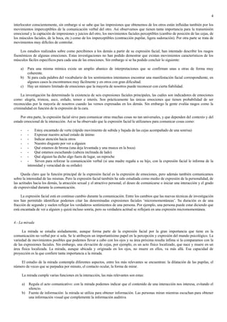 4

interlocutor conscientemente, sin embargo si se sabe que las impresiones que obtenemos de los otros están influidas también por los
movimientos imperceptibles de la comunicación verbal del otro. Así observamos que tienen tanta importancia para la transmisión
emocional y la captación de impresiones y juicios del otro, los movimientos faciales perceptibles (cambio de posición de las cejas, de
los músculos faciales, de la boca, etc.) como de los imperceptibles (contracción pupilar, ligera sudoración). Por otra parte se trata de
movimientos muy difíciles de controlar.

     Los estudios realizados sobre como percibimos a los demás a partir de su expresión facial, han intentado describir los rasgos
fisonómicos de algunas emociones. Estas investigaciones no han podido demostrar que existan movimientos característicos de los
músculos fáciles específicos para cada una de las emociones. Sin embargo si se ha podido concluir lo siguiente:

    a) Para una misma mímica existe un amplio abanico de interpretaciones que se confirman unas a otras de forma muy
       coherente.
    b) Si para cada palabra del vocabulario de los sentimientos intentamos encontrar una manifestación facial correspondiente, en
       algunos casos la encontramos muy fácilmente y en otros con gran dificultad.
    c) Hay un número limitado de emociones que la mayoría de nosotros puede reconocer con cierta fiabilidad.

    La investigación ha determinado la existencia de seis expresiones faciales principales, las cuáles son indicadores de emociones
como: alegría, tristeza, asco, enfado, temor e interés. Son prácticamente las únicas emociones que tienen probabilidad de ser
reconocidas por la mayoría de nosotros cuando las vemos expresadas en los demás. Sin embargo la gente evalúa rasgos como la
criminalidad en función de la expresión de la cara.

     Por otra parte, la expresión facial sirve para comunicar otras muchas cosas no tan universales, y que dependen del contexto y del
estado emocional de la interacción. Así se ha observado que la expresión facial la utilizamos para comunicar cosas como:

    -        - Estoy encantado de verte (rápido movimiento de subida y bajada de las cejas acompañado de una sonrisa)
    -        - Expresar nuestro actual estado de ánimo
    -        - Indicar atención hacia otros
    -        - Nuestro disgusto por ver a alguien
    -        - Qué estamos de broma (una deja levantada y una mueca en la boca)
    -        - Qué estamos escuchando (cabeza inclinada de lado)
    -        - Qué alguien ha dicho algo fuera de lugar, un reproche
    -        -    Sirven para reforzar la comunicación verbal (si una madre regaña a su hijo, con la expresión facial le informa de la
             intensidad y veracidad de su enfado)

     Queda claro que la función principal de la expresión facial es la expresión de emociones, pero además también comunicamos
sobre la intensidad de las mismas. Pero la expresión facial también ha sido estudiada como medio de expresión de la personalidad, de
las actitudes hacia los demás, la atracción sexual y el atractivo personal, el deseo de comunicarse o iniciar una interacción y el grado
de expresividad durante la comunicación.

     La expresión facial está en continuo cambio durante la comunicación. Entre los cambios que las nuevas técnicas de investigación
nos han permitido identificar podemos citar las denominadas expresiones faciales „micromomentáneas‟. Su duración es de una
fracción de segundo y suelen reflejar los verdaderos sentimientos de una persona. Por ejemplo, una persona puede estar diciendo que
está encantada de ver a alguien y quizá incluso sonría, pero su verdadera actitud se reflejará en una expresión micromomentánea.


4.- La mirada

      La mirada se estudia aisladamente, aunque forma parte de la expresión facial por la gran importancia que tiene en la
comunicación no verbal por si sola. Se le atribuyen un importantísimo papel en la percepción y expresión del mundo psicológico. La
variedad de movimientos posibles que podemos llevar a cabo con los ojos y su área próxima resulta ínfima si la comparamos con la
de las expresiones faciales. Sin embargo, una elevación de cejas, por ejemplo, es un acto físico localizado, que nace y muere en un
área física localizada. La mirada, aunque ubicada y originada en los ojos, no muere en ellos, va más allá. Esa capacidad de
proyección es la que confiere tanta importancia a la mirada.

    El estudio de la mirada contempla diferentes aspectos, entre los más relevantes se encuentran: la dilatación de las pupilas, el
número de veces que se parpadea por minuto, el contacto ocular, la forma de mirar.

        La mirada cumple varias funciones en la interacción, las más relevantes son estas:

        a) Regula el acto comunicativo: con la mirada podemos indicar que el contenido de una interacción nos interesa, evitando el
           silencio.
        b) Fuente de información: la mirada se utiliza para obtener información. Las personas miran mientras escuchan para obtener
           una información visual que complemente la información auditiva
 