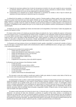 5

        c) Expresión de emociones: podemos leer el rostro de otra persona sin mirarla a los ojos, pero cuando los ojos se encuentran,
           no solamente sabemos cómo se siente el otro, sino que él sabe que nosotros conocemos su estado de ánimo. Asociamos
           diversos movimientos de los ojos con una amplia gama de expresiones humanas.
        d) Comunicadora de la naturaleza de la relación interpersonal: al encontrarse las miradas se dice el tipo de relación que
           mantienen, del mismo modo que la intención de que no se encuentren.


      La dilatación de las pupilas es un indicador de interés y atractivo. Nuestras pupilas se dilatan cuando vemos algo interesante.
Además nos gustan más las personas que tienen pupilas dilatadas que las que tienen pupilas contraídas. De esta forma no sólo se
puede establecer la actitud de una persona hacia algo, ya que cuanto más favorable se la actitud mayor será la dilatación de las
pupilas, sino que es posible evaluar los cambios de actitudes a través del tiempo mediante los cambios paralelos en las respuestas de
las pupilas. La fiabilidad de estas medidas tiene que ver con el hecho de que no podemos controlar conscientemente la conducta de
nuestras pupilas.

     El número de veces que se parpadea por minuto está relacionado con la tranquilidad y el nerviosismo. Cuánto más parpadea una
persona, más inquieta se siente.

     El contacto ocular consiste en la mirada que una persona dirige a la mirada de otra. Aquí se estudian dos aspectos: la frecuencia
con la que miramos al otro, y el mantenimiento del contacto ocular. El feedback es muy importante cuando dos personas hablan entre
sí. Los que hablan necesitan tener la seguridad de que alguien los escucha, y los que escuchan necesitan sentir que su atención es
tenida en cuenta y que el que habla se dirige directamente a ellos. Ambos requisitos se cumplen con un adecuado uso del contacto
ocular. Por otra parte, la disposición de una persona a brindar oportunidades de contacto ocular suele revelar sus actitudes con
respecto a ella. Las personas que se agradan mutuamente mantienen mucho más contacto ocular, que las que no se gustan.

      La frecuencia con la que miramos al otro es un indicador de interés, agrado o sinceridad. La evitación de la mirada o el mirar a
los otros sólo fugaz y ocasionalmente impide recibir retroalimentación, reduce la credibilidad del emisor y da lugar a que se atribuyan
a éste características negativas

        La frecuencia de la mirada al otro aumenta cuando:
    -       - cuando están muy separados entre sí
    -       - cuando están hablando de temas impersonales o sencillos
    -       - cuando está interesada por el otro y sus reacciones
    -       - cuando ama o le gusta la otra persona
    -       - cuando intenta dominar o influir al otro
    -       - si es extrovertido
    -       - si depende de la otra persona y ésta no da señal de respuesta

   La frecuencia con la que miramos al otro disminuye cuando:
    - - si están muy juntos
    - - si están discutiendo un asunto íntimo o difícil
    - - si no está interesada en las reacciones de la otra persona
    - - si no le gusta la otra persona
    - - si el que mira tiene un status superior
    - - si es un introvertido
    - - si padece ciertas formas de enfermedad mental

         Por otra parte se mira más cuando se escucha que cuando se habla, pero además el contacto ocular indica el final de una
    intervención, como si la persona que habla le pasara el relevo a la otra.

         El mantenimiento ocular se refiere a cuánto tiempo prolongamos el contacto de nuestra mirada con la de la otra persona. Las
    miradas prolongadas sin parpadear se usan cuando se intenta dominar, amenazar, intimidar o influir sobre otros. También las
    utilizan las personas que se agradan mucho, pero en este caso la frecuencia de parpadeo es mayor. Un prolongado contacto
    ocular se considera, generalmente como manifestación de superioridad (o al menos la sensación de que así es), falta de respeto,
    amenaza o actitud amenazante y ganas de insultar. Un contacto ocular poco prolongado suele ser interpretado como falta de
    atención, descortesía, falta de sinceridad, falta de honradez, inseguridad o timidez. El dejar de mirar a los ojos, bajando la vista
    suele ser tomado como signo de sumisión.

         El contacto ocular forma parte de la forma de mirar al otro. La forma de mirar es una de las conductas más importantes para
    diferenciar a las personas de status alto, dominantes y poderosas, de aquellas de bajo status, sumisas y no poderosas. El
    interlocutor de menor poder mira más a la persona poderosa en general. La persona menos poderosa tiene más necesidad de
    vigilar la conducta del que tiene más poder. Esta vigilancia puede proporcionar al que tiene poco poder información referente a
    las actitudes de la persona de más poder., que puede utilizar para ajustar la suya propia. Por otra parte así puede mostrar que está
    pendiente del que tiene poder, de que le interesa lo que dice, y acepta su posición de status en la interacción.
 