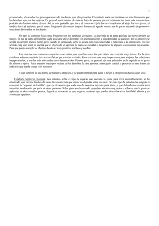 7

presenciarlo, al escuchar las preocupaciones de los demás que al expresarlas. El contacto suele ser iniciado con más frecuencia por
los hombres que por las mujeres. En general, suele iniciar el contacto físico la persona que en la interacción tiene más status o tiene
posición de dominio sobre el otro. Así es más probable que inicie el contacto el jefe hacia el empleado, el viejo hacia el joven, el
médico hacia el paciente, que al revés. En general el contacto corporal fomenta el agrado mutuo, por lo que es un modo de promover
reacciones favorables en los demás.

         Un tipo de contacto físico muy frecuente son los apretones de manos. La mayoría de la gente prefiere un fuerte apretón de
manos. El dar la mano débilmente suele asociarse en los hombres con afeminamiento y con debilidad de carácter. En las mujeres se
acepta un apretón menos fuerte, pero cuando es demasiado débil se asocia con poca sinceridad o reticencia a la interacción. En este
sentido, hay que tener en cuenta que el objeto de un apretón de manos es saludar o despedirse de alguien, o consolidar un acuerdo.
Para que pueda cumplir su objetivo ha de ser muy positivo, cariñoso y cordial.

          Las caricias con contactos corporales reservados para aquellos entre los que existe una relación muy íntima. En la vida
cotidiana solemos sustituir las caricias físicas por caricias verbales. Estas caricias son muy importantes para mejorar las relaciones
interpersonales, y son las más adecuadas entre desconocidos. Por otra parte, en general, dar una palmadita en la espalda es un gesto
de aliento y apoyo. Pasar nuestro brazo por encima de los hombros de otra persona como gesto cordial o protector es una forma de
indicarle que puede contar con nosotros.

         Tocar también es una forma de llamar la atención, y se puede emplear para guiar o dirigir a otra persona hacia algún sitio.

     Conducta territorial humana: Los estudios sobre el tipo de espacio que necesita la gente para vivir razonablemente, se ha
observado que ciertos diseños de casas favorecen más que otros, las disputas entre vecinos. De este tipo de estudios ha surgido el
concepto de „espacio defendible‟, que es el espacio que cada uno de nosotros necesita para vivir, y que defendemos contra toda
intrusión, no deseada, por parte de otras personas. Si los pisos son demasiado pequeños, si están muy juntos o si hacen que la gente se
aglomere en determinados puntos, llegará un momento en que surgirán tensiones que pueden desembocar en hostilidad abierta y en
conductas agresivas.
 