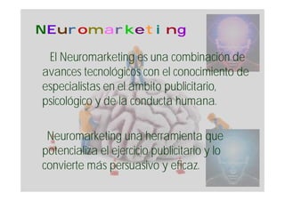 NEuromarketing

 El Neuromarketing es una combinación de
avances tecnológicos con el conocimiento de
especialistas en el ámbito publicitario,
psicológico y de la conducta humana.

 Neuromarketing una herramienta que
potencializa el ejercicio publicitario y lo
convierte más persuasivo y eficaz.
 
