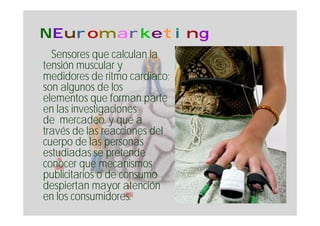 NEuromarketing
  Sensores que calculan la
tensión muscular y
medidores de ritmo cardiaco;
son algunos de los
elementos que forman parte
en las investigaciones
de mercadeo. y que a
través de las reacciones del
cuerpo de las personas
estudiadas se pretende
conocer que mecanismos
publicitarios o de consumo
despiertan mayor atención
en los consumidores.
 