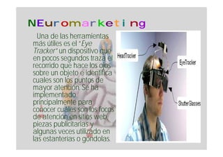 NEuromarketing
  Una de las herramientas
más útiles es el “Eye
Tracker” un dispositivo que
en pocos segundos traza el
recorrido que hace los ojos
sobre un objeto e identifica
cuales son los puntos de
mayor atención. Se ha
implementado
principalmente para
conocer cuáles son los focos
de atención en sitios web,
piezas publicitarias y
algunas veces utilizado en
las estanterías o góndolas.
 