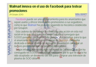 Walmart innova en el uso de Facebook para testear
promociones
29 Octubre 2010

       Facebook puede ser una útil herramienta para los anunciantes que
     sepan usarla y ofrecer interesantes promociones a sus seguidores,
     como la que Walmart ha probado siguiendo la mecánica establecida
     por Groupon.
       Esta cadena de distribución ha realizado una acción en esta red
     social en la que ofrecía un descuento cerrado si conseguía que
     5.000 personas pinchen en “Me gusta” . La iniciativa, para la que
     el anunciante ha contado con el apoyo de Groupon, compañía
     dedicada a lanzar ofertas de descuento basadas en conseguir un
     número predeterminado de personas interesadas.
       Según informa Advertising Age, en menos de 24 horas la acción ha
     conseguido los 5.000 interesados necesarios, por lo que la oferta ha
     sido aceptada: un descuento del 18% para comprar una televisión de
     plasma de 500 dólares.
 