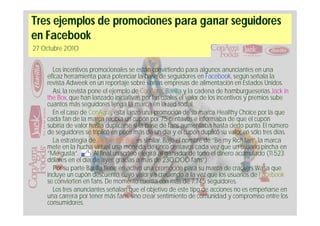 Tres ejemplos de promociones para ganar seguidores
en Facebook
27 Octubre 2010


      Los incentivos promocionales se están convirtiendo para algunos anunciantes en una
    eficaz herramienta para potenciar la base de seguidores en Facebook, según señala la
    revista Adweek en un reportaje sobre varias empresas de alimentación en Estados Unidos.
      Así, la revista pone el ejemplo de ConAgra, Barilla y la cadena de hamburgueserías Jack in
    the Box, que han lanzado iniciativas por las cuales el valor de los incentivos y premios sube
    cuantos más seguidores tenga la marca en la red social.
      En el caso de ConAgra, ésta lanzó una promoción de su marca Healthy Choice por la que
    cada fan de la marca recibía un cupón por 75 centavos e informaba de que el cupón
    subiría de valor hasta duplicarse si la base de fans aumentaba hasta cierto punto. El número
    de seguidores se triplicó en poco más de un día y el cupón duplicó su valor en sólo tres días.
      La estrategia de Jack in the Box es similar. Bajo el nombre de “Be my Rich fan”, la marca
    mete en la hucha virtual una moneda de cinco centavos cada vez que un usuario pincha en
    “Me gusta”.         Al final un sorteo elegirá al ganador de todo el dinero acumulado (11.523
    dólares en el día de ayer, gracias a más de 230.000 fans”)
      Por su parte Barilla tiene en activo una promoción para su marca de crackers Wasa que
    incluye un cupón descuento, cuyo valor va creciendo a la vez que los usuarios de Facebook
    se convierten en fans. De momento cuenta con más de 7.745 seguidores.
      Los tres anunciantes señalan que el objetivo de este tipo de acciones no es empeñarse en
    una carrera por tener más fans, sino crear sentimiento de comunidad y compromiso entre los
    consumidores.
 